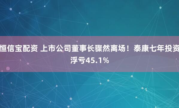 恒信宝配资 上市公司董事长骤然离场！泰康七年投资浮亏45.1%