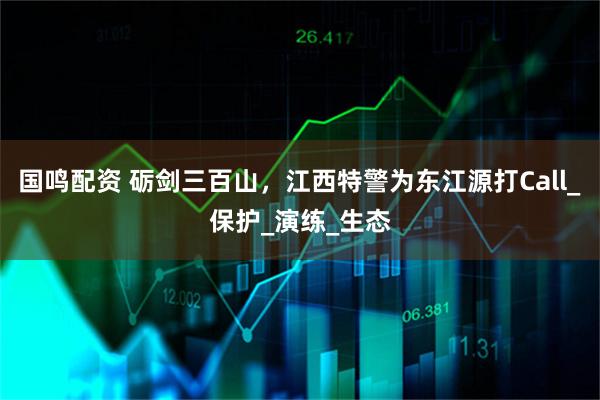 国鸣配资 砺剑三百山，江西特警为东江源打Call_保护_演练_生态