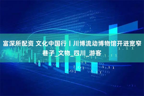 富深所配资 文化中国行丨川博流动博物馆开进宽窄巷子_文物_四川_游客