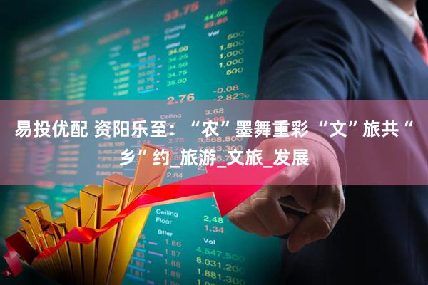 易投优配 资阳乐至：“农”墨舞重彩 “文”旅共“乡”约_旅游_文旅_发展