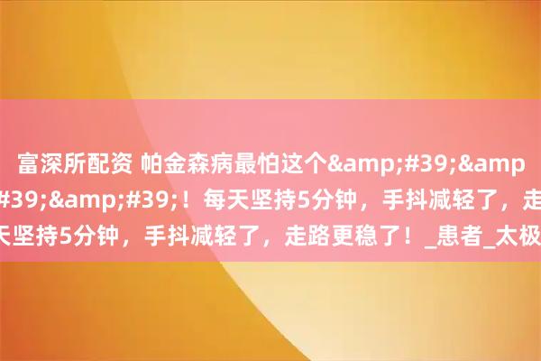 富深所配资 帕金森病最怕这个''黄金动作''！每天坚持5分钟，手抖减轻了，走路更稳了！_患者_太极_治疗
