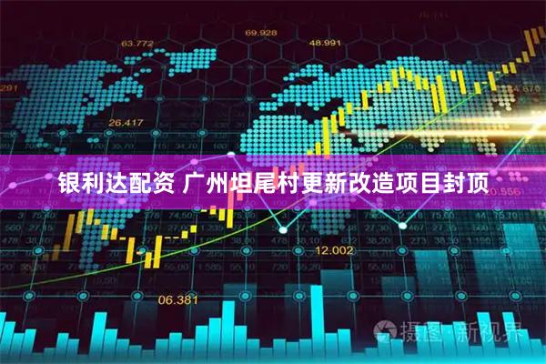 银利达配资 广州坦尾村更新改造项目封顶