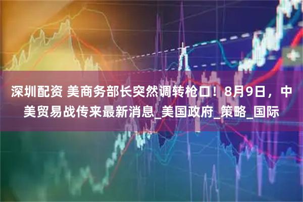 深圳配资 美商务部长突然调转枪口！8月9日，中美贸易战传来最新消息_美国政府_策略_国际