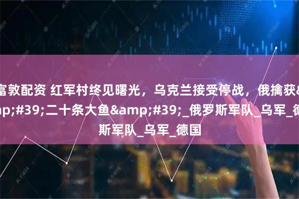 富敦配资 红军村终见曙光，乌克兰接受停战，俄擒获'二十条大鱼'_俄罗斯军队_乌军_德国