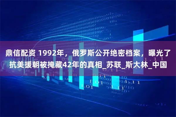 鼎信配资 1992年，俄罗斯公开绝密档案，曝光了抗美援朝被掩藏42年的真相_苏联_斯大林_中国