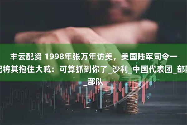 丰云配资 1998年张万年访美，美国陆军司令一把将其抱住大喊：可算抓到你了_沙利_中国代表团_部队