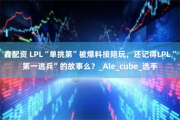 鑫配资 LPL“单挑第”被爆料接陪玩，还记得LPL“第一逃兵”的故事么？_Ale_cube_选手