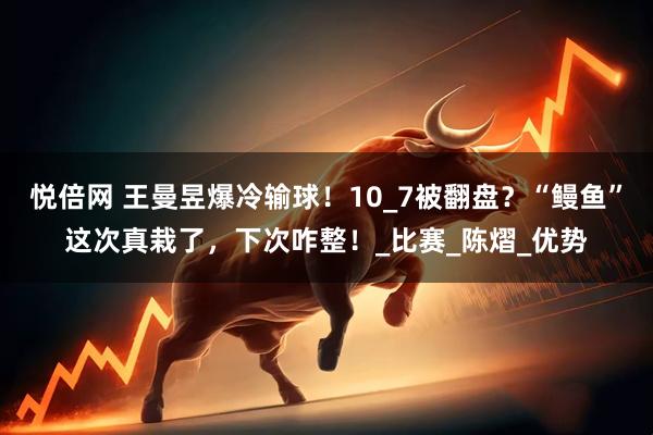 悦倍网 王曼昱爆冷输球！10_7被翻盘？“鳗鱼”这次真栽了，下次咋整！_比赛_陈熠_优势