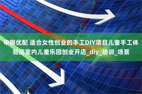 申银优配 适合女性创业的手工DIY项目儿童手工体验店室内儿童乐园创业开店_diy_培训_场景