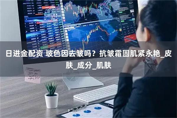 日进金配资 玻色因去皱吗？抗皱霜固肌紧永艳_皮肤_成分_肌肤