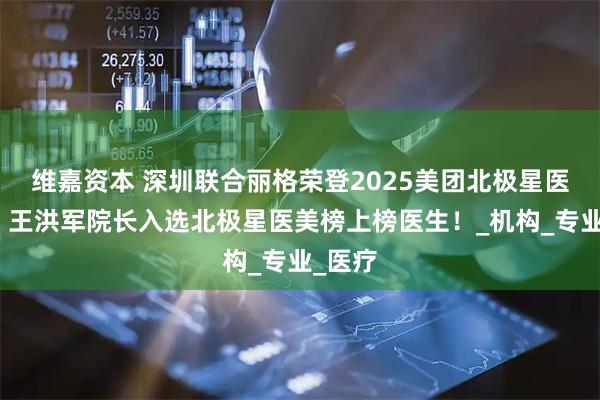 维嘉资本 深圳联合丽格荣登2025美团北极星医美榜，王洪军院长入选北极星医美榜上榜医生！_机构_专业_医疗