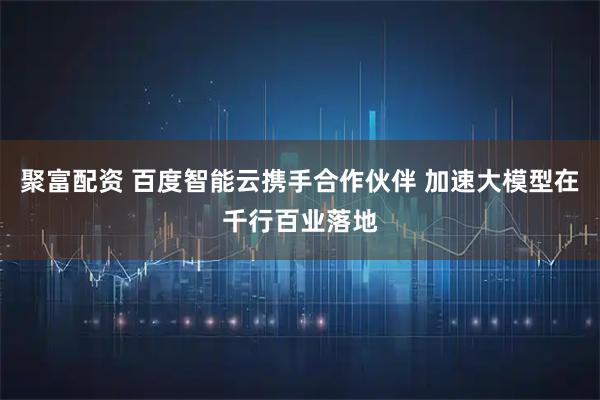 聚富配资 百度智能云携手合作伙伴 加速大模型在千行百业落地