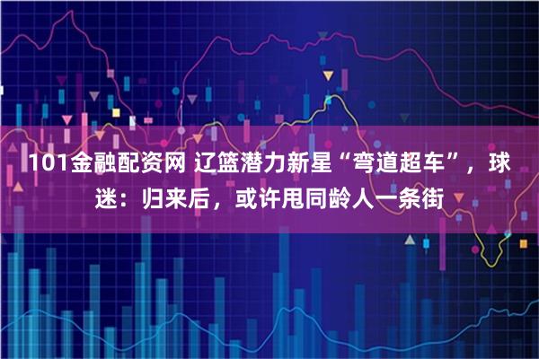 101金融配资网 辽篮潜力新星“弯道超车”，球迷：归来后，或许甩同龄人一条街
