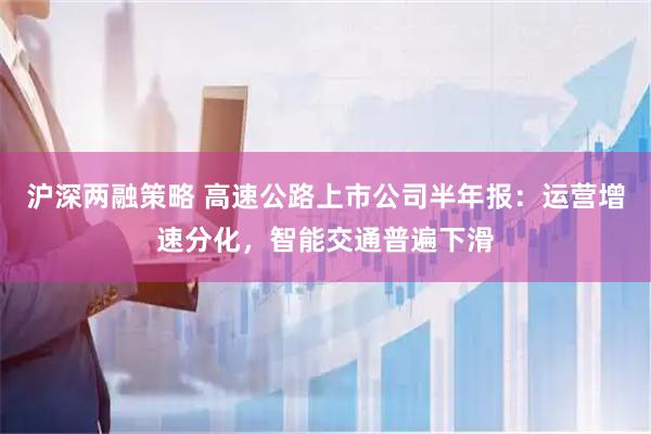 沪深两融策略 高速公路上市公司半年报：运营增速分化，智能交通普遍下滑
