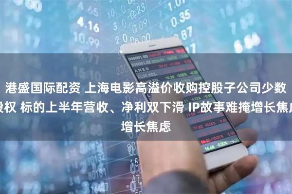 港盛国际配资 上海电影高溢价收购控股子公司少数股权 标的上半年营收、净利双下滑 IP故事难掩增长焦虑