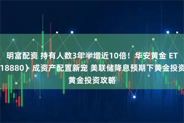 明富配资 持有人数3年半增近10倍！华安黄金 ETF（518880）成资产配置新宠 美联储降息预期下黄金投资攻略