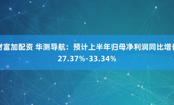 财富加配资 华测导航：预计上半年归母净利润同比增长27.37%-33.34%