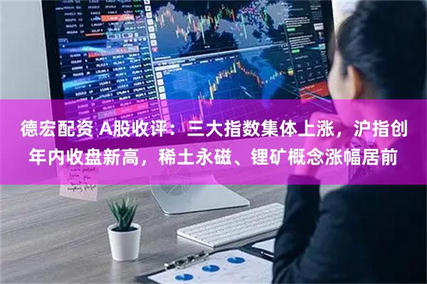 德宏配资 A股收评：三大指数集体上涨，沪指创年内收盘新高，稀土永磁、锂矿概念涨幅居前