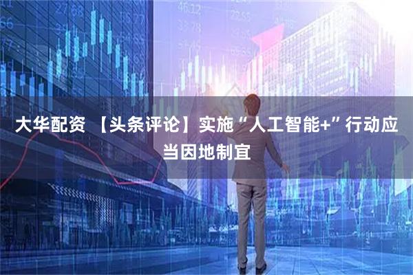大华配资 【头条评论】实施“人工智能+”行动应当因地制宜
