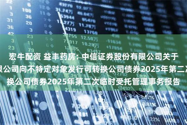 宏牛配资 益丰药房: 中信证券股份有限公司关于益丰大药房连锁股份有限公司向不特定对象发行可转换公司债券2025年第二次临时受托管理事务报告