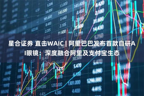 星合证券 直击WAIC | 阿里巴巴发布首款自研AI眼镜：深度融合阿里及支付宝生态