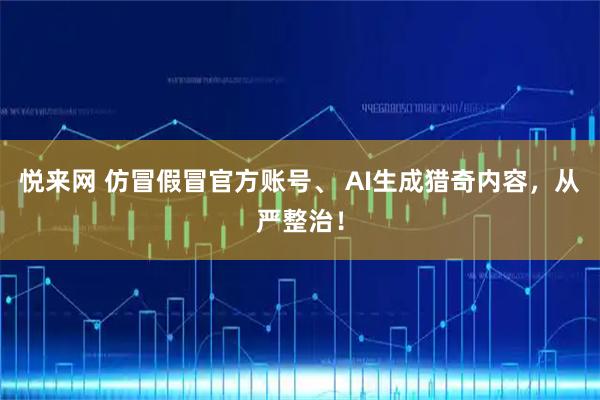 悦来网 仿冒假冒官方账号、 AI生成猎奇内容，从严整治！