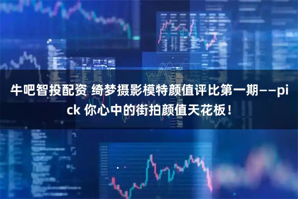 牛吧智投配资 绮梦摄影模特颜值评比第一期——pick 你心中的街拍颜值天花板！