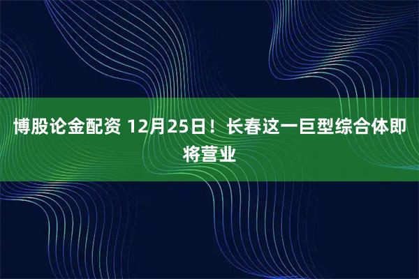 博股论金配资 12月25日！长春这一巨型综合体即将营业