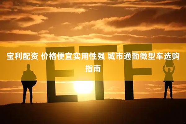 宝利配资 价格便宜实用性强 城市通勤微型车选购指南