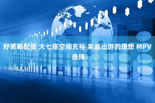 好策略配资 大七座空间充裕 家庭出游的理想 MPV 选择